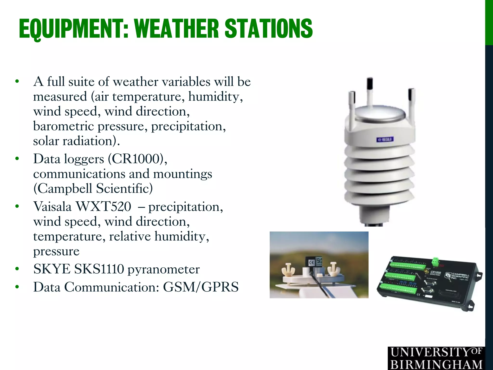 • A full suite of weather variables will be
measured (air temperature, humidity,
wind speed, wind direction,
barometric pressure, precipitation,
solar radiation).
• Data loggers (CR1000),
communications and mountings
(Campbell Scientific)
• Vaisala WXT520 – precipitation,
wind speed, wind direction,
temperature, relative humidity,
pressure
• SKYE SKS1110 pyranometer
• Data Communication: GSM/GPRS
EQUIPMENT: WEATHER STATIONS
 