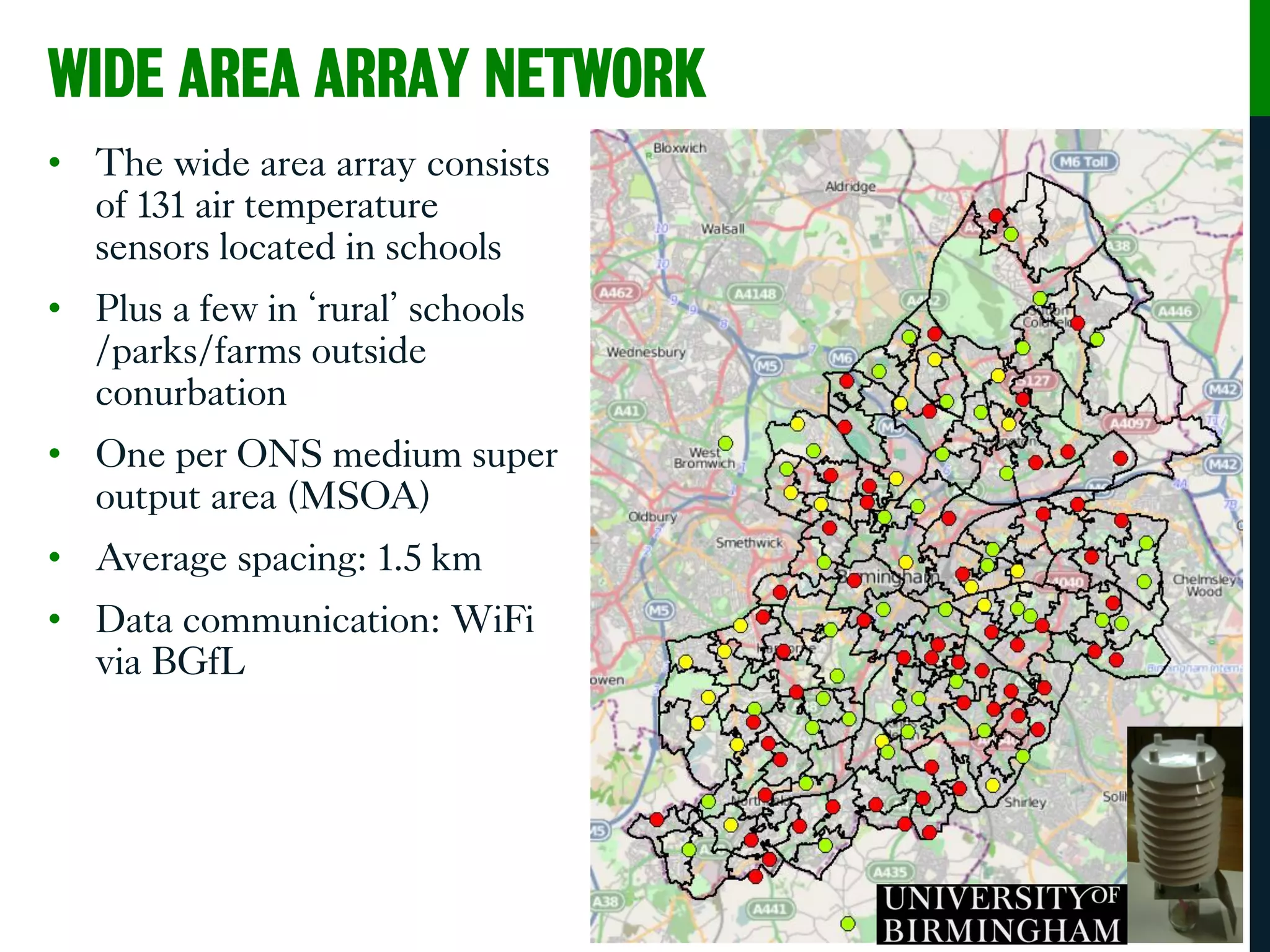 WIDE AREA ARRAY NETWORK
• The wide area array consists
of 131 air temperature
sensors located in schools
• Plus a few in ‘rural’ schools
/parks/farms outside
conurbation
• One per ONS medium super
output area (MSOA)
• Average spacing: 1.5 km
• Data communication: WiFi
via BGfL
 
