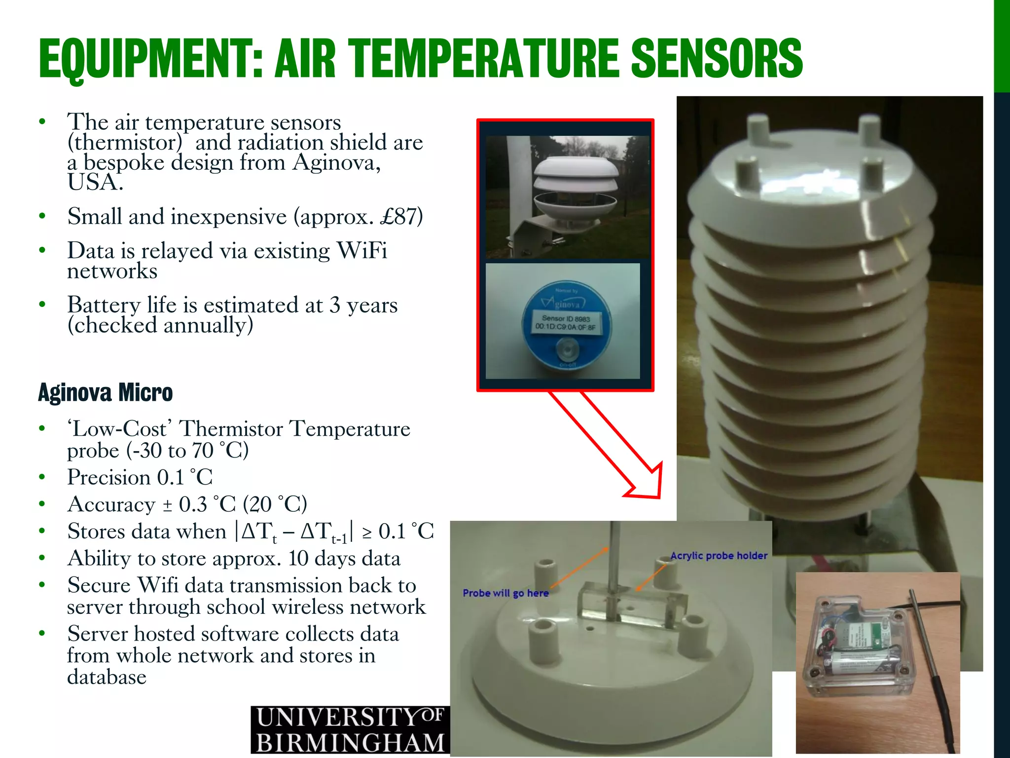 EQUIPMENT: AIR TEMPERATURE SENSORS
• The air temperature sensors
(thermistor) and radiation shield are
a bespoke design from Aginova,
USA.
• Small and inexpensive (approx. £87)
• Data is relayed via existing WiFi
networks
• Battery life is estimated at 3 years
(checked annually)
Aginova Micro
• ‘Low-Cost’ Thermistor Temperature
probe (-30 to 70 °C)
• Precision 0.1 °C
• Accuracy ± 0.3 °C (20 °C)
• Stores data when |ΔTt – ΔTt-1| ≥ 0.1 °C
• Ability to store approx. 10 days data
• Secure Wifi data transmission back to
server through school wireless network
• Server hosted software collects data
from whole network and stores in
database
 