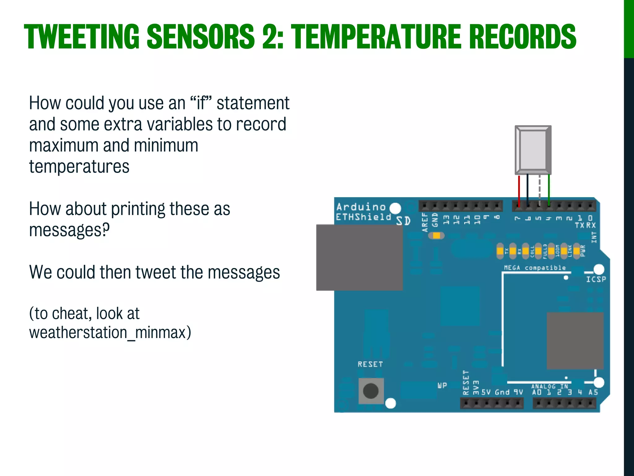 TWEETING SENSORS 2: TEMPERATURE RECORDS
How could you use an “if” statement
and some extra variables to record
maximum and minimum
temperatures
How about printing these as
messages?
We could then tweet the messages
(to cheat, look at
weatherstation_minmax)
 