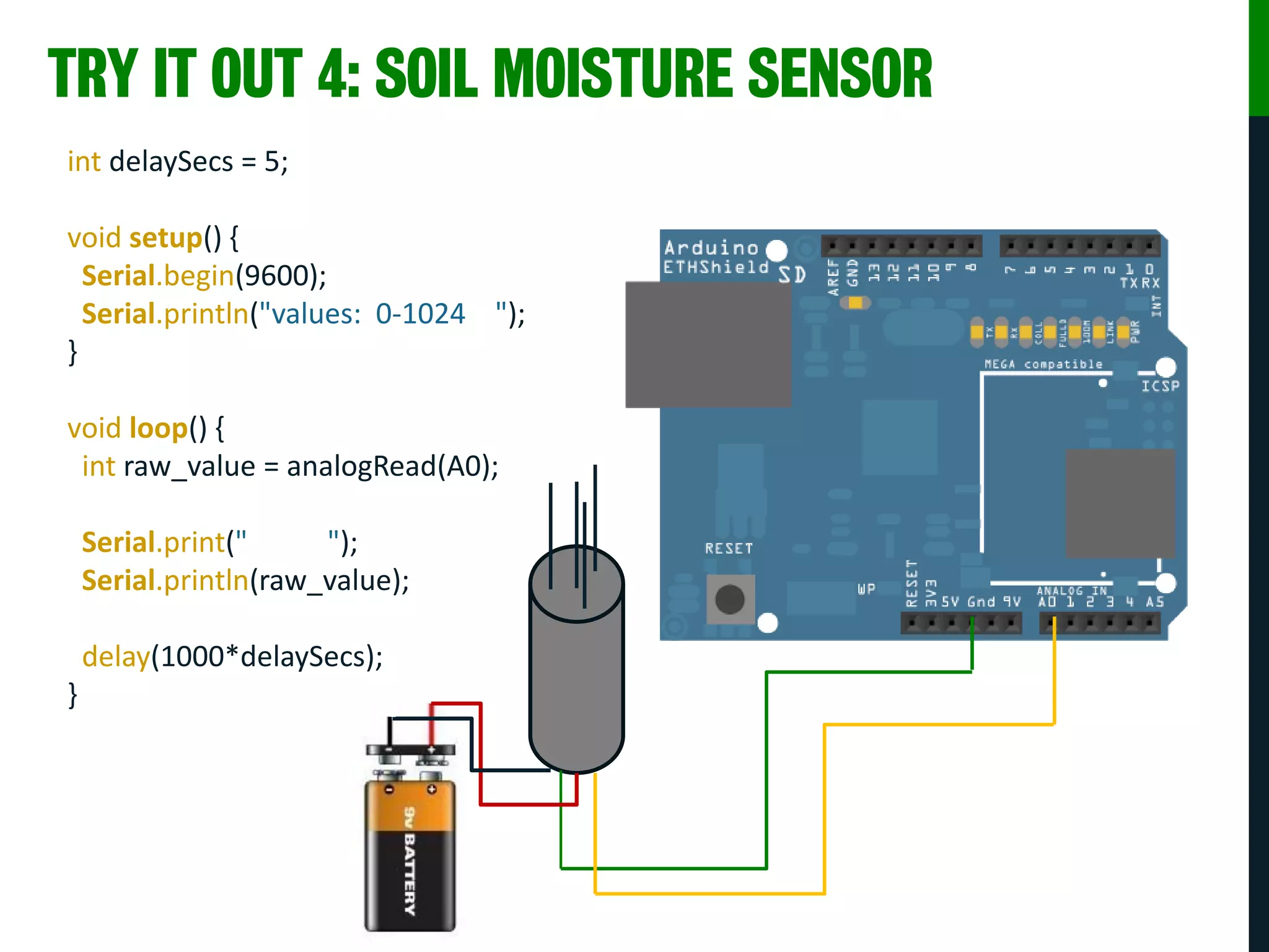 TRY IT OUT 4: SOIL MOISTURE SENSOR
int delaySecs = 5;
void setup() {
Serial.begin(9600);
Serial.println("values: 0-1024 ");
}
void loop() {
int raw_value = analogRead(A0);
Serial.print(" ");
Serial.println(raw_value);
delay(1000*delaySecs);
}
 