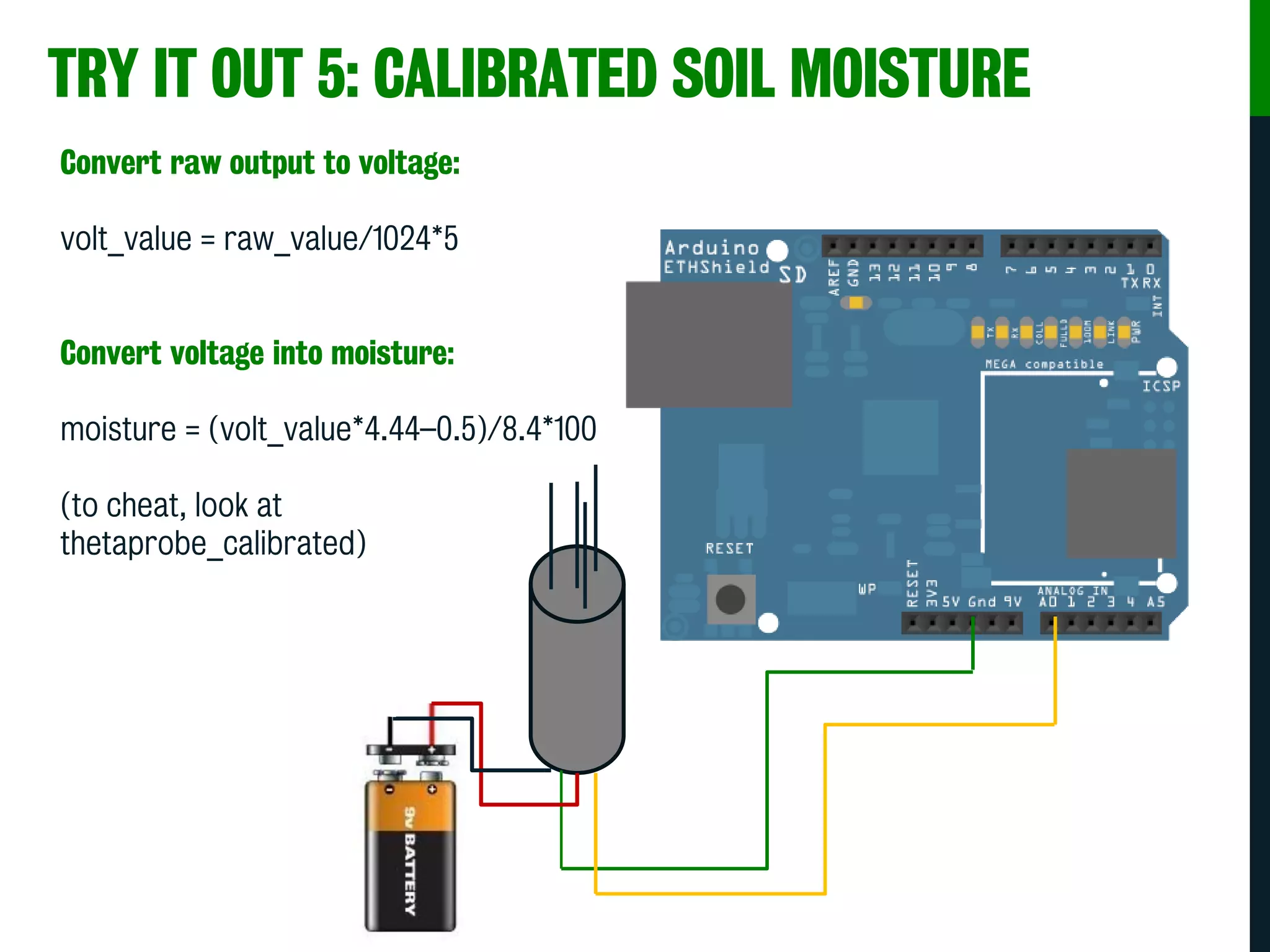 TRY IT OUT 5: CALIBRATED SOIL MOISTURE
Convert raw output to voltage:
volt_value = raw_value/1024*5
Convert voltage into moisture:
moisture = (volt_value*4.44–0.5)/8.4*100
(to cheat, look at
thetaprobe_calibrated)
 