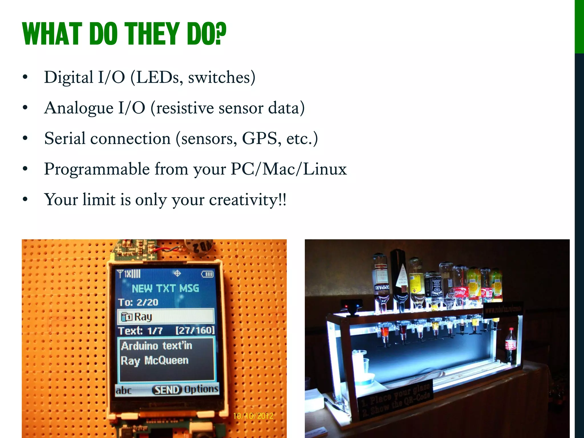 WHAT DO THEY DO?
• Digital I/O (LEDs, switches)
• Analogue I/O (resistive sensor data)
• Serial connection (sensors, GPS, etc.)
• Programmable from your PC/Mac/Linux
• Your limit is only your creativity!!
 