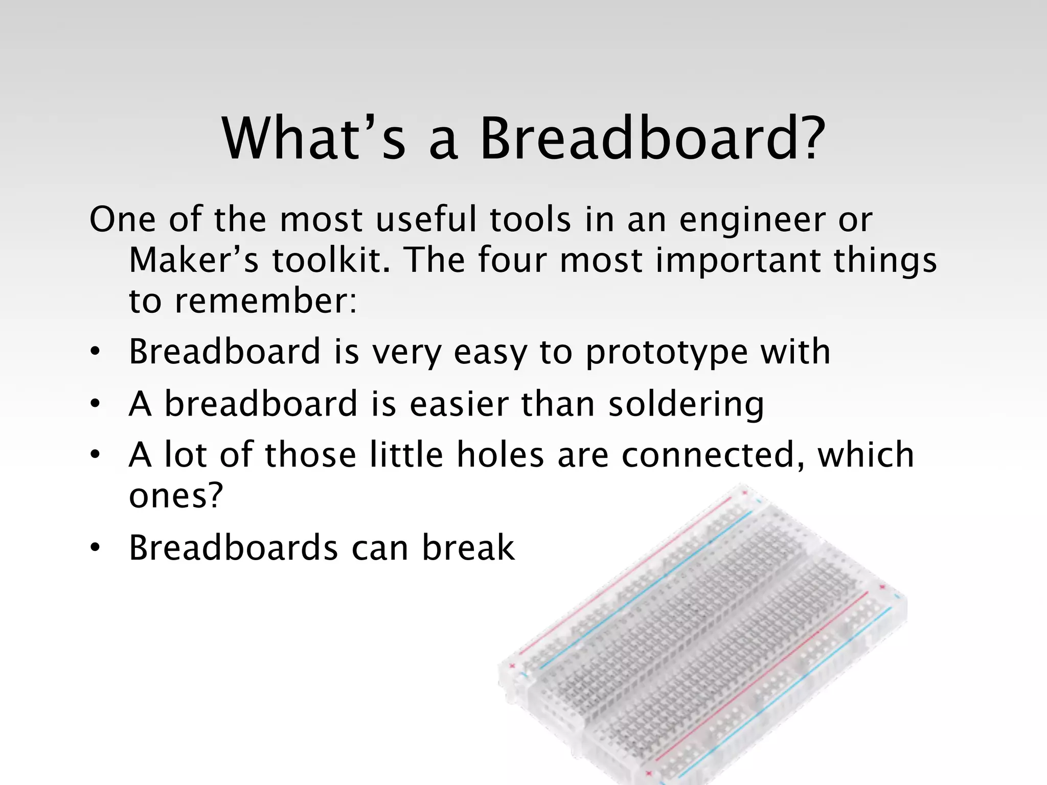 What’s a Breadboard?
One of the most useful tools in an engineer or
  Maker’s toolkit. The four most important things
  to remember:
• Breadboard is very easy to prototype with
• A breadboard is easier than soldering
• A lot of those little holes are connected, which
  ones?
• Breadboards can break
 