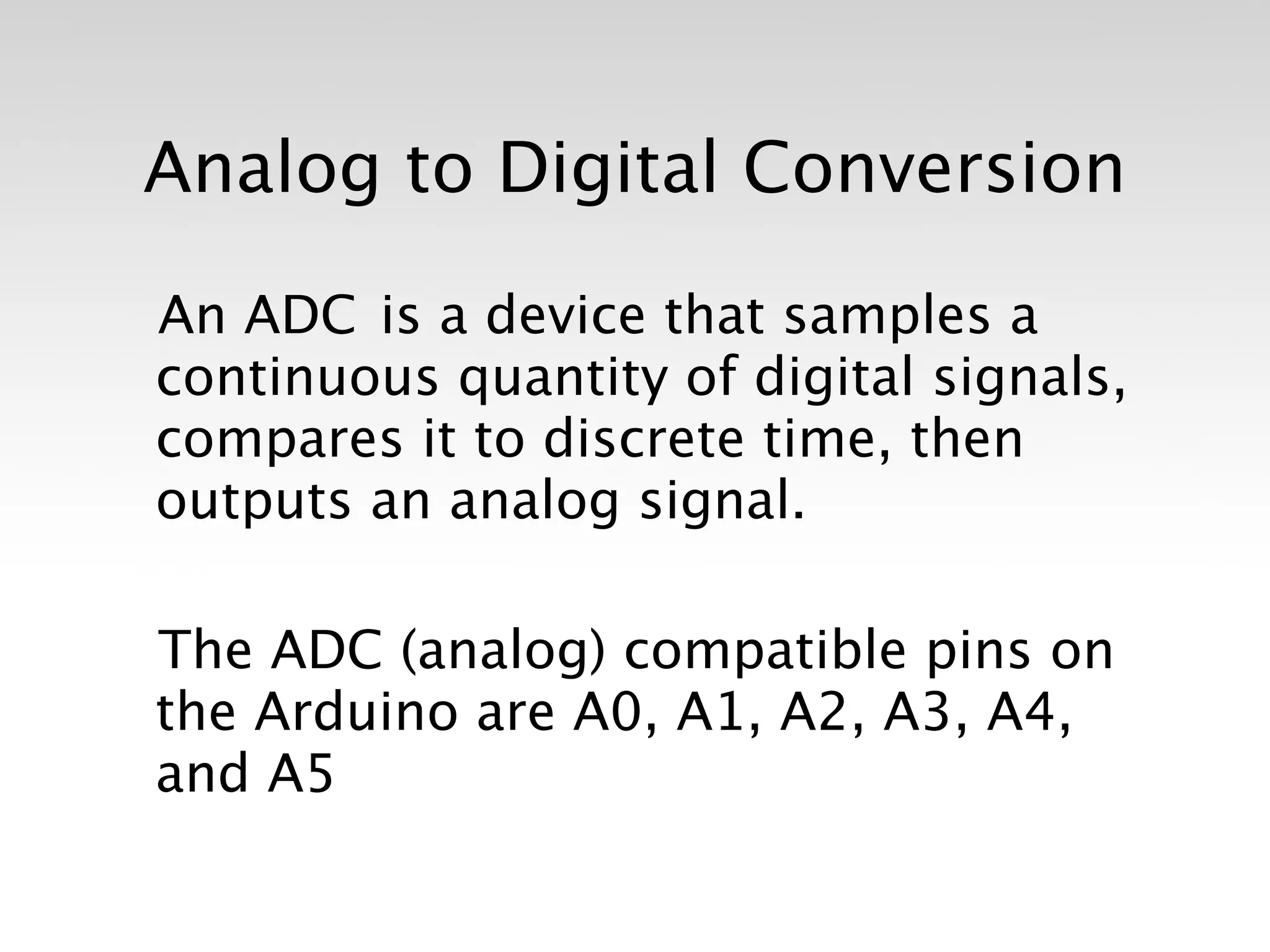 Analog to Digital Conversion

An ADC is a device that samples a
continuous quantity of digital signals,
compares it to discrete time, then
outputs an analog signal.

The ADC (analog) compatible pins on
the Arduino are A0, A1, A2, A3, A4,
and A5
 