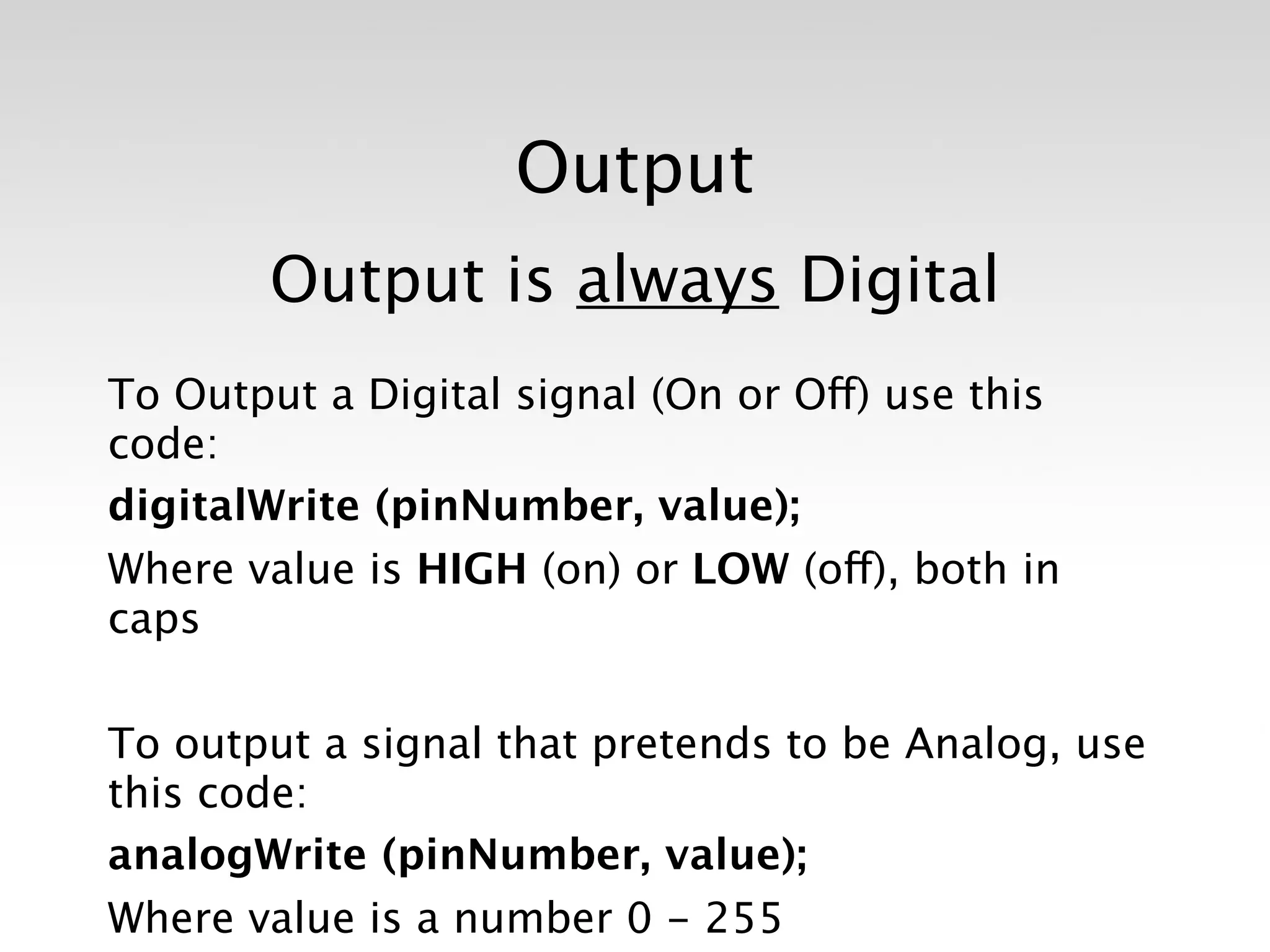 Output
       Output is always Digital
To Output a Digital signal (On or Off) use this
code: 
digitalWrite (pinNumber, value);
Where value is HIGH (on) or LOW (off), both in
caps

To output a signal that pretends to be Analog, use
this code:
analogWrite (pinNumber, value);
Where value is a number 0 - 255
 