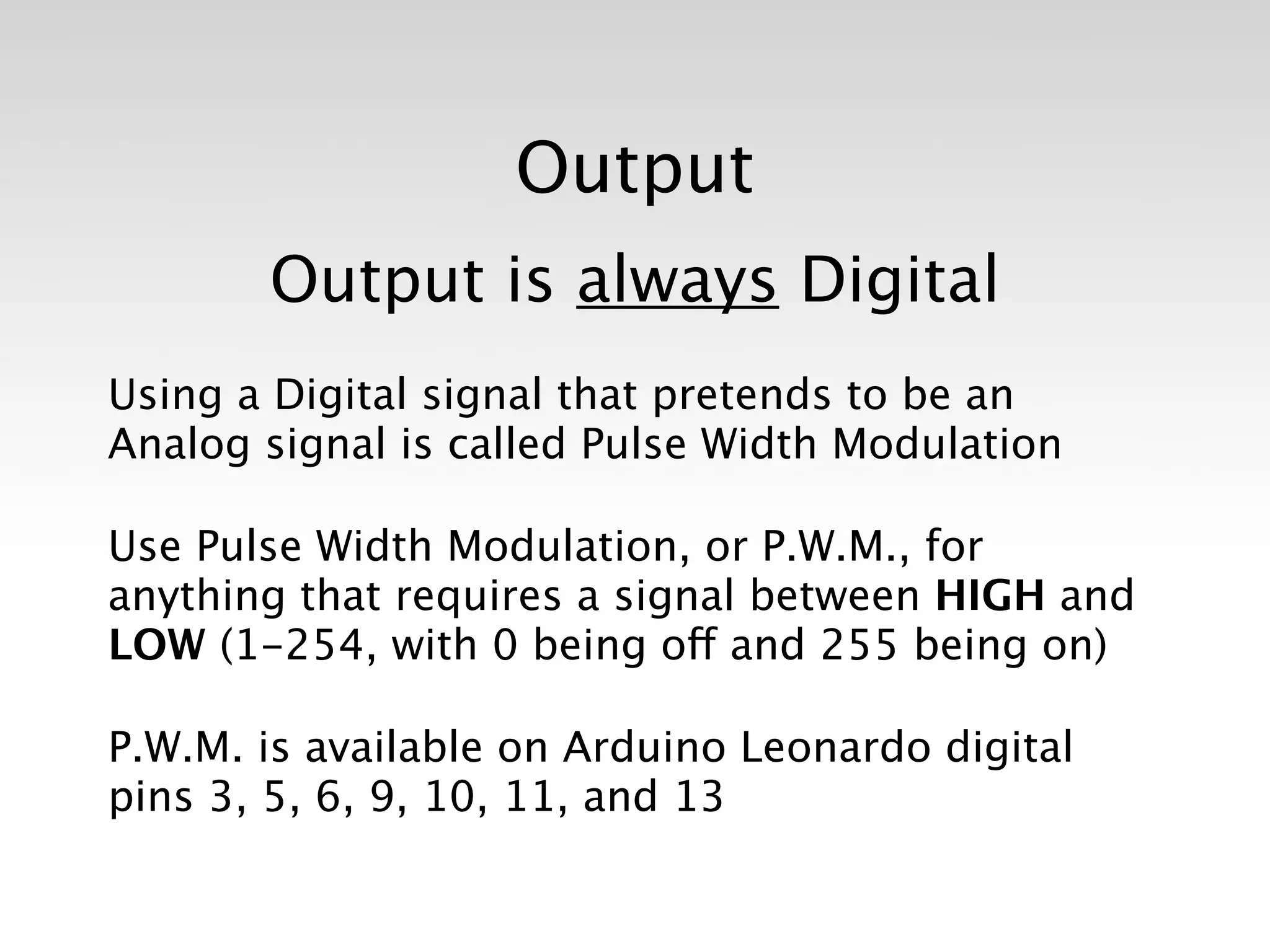 Output
       Output is always Digital
Using a Digital signal that pretends to be an
Analog signal is called Pulse Width Modulation

Use Pulse Width Modulation, or P.W.M., for
anything that requires a signal between HIGH and
LOW (1-254, with 0 being off and 255 being on)

P.W.M. is available on Arduino Leonardo digital
pins 3, 5, 6, 9, 10, 11, and 13
 