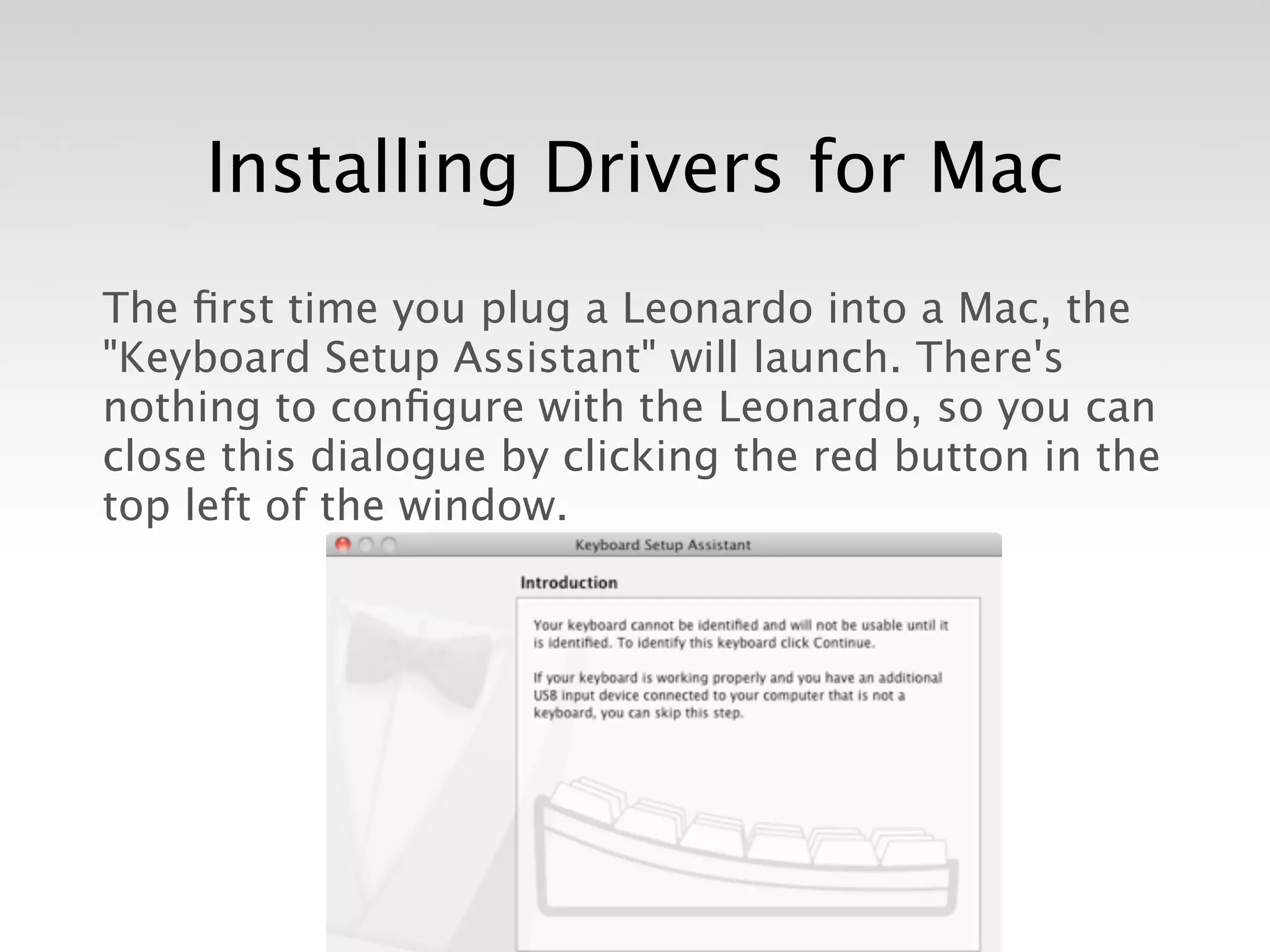 Installing Drivers for Mac
The ﬁrst time you plug a Leonardo into a Mac, the
"Keyboard Setup Assistant" will launch. There's
nothing to conﬁgure with the Leonardo, so you can
close this dialogue by clicking the red button in the
top left of the window.
 
