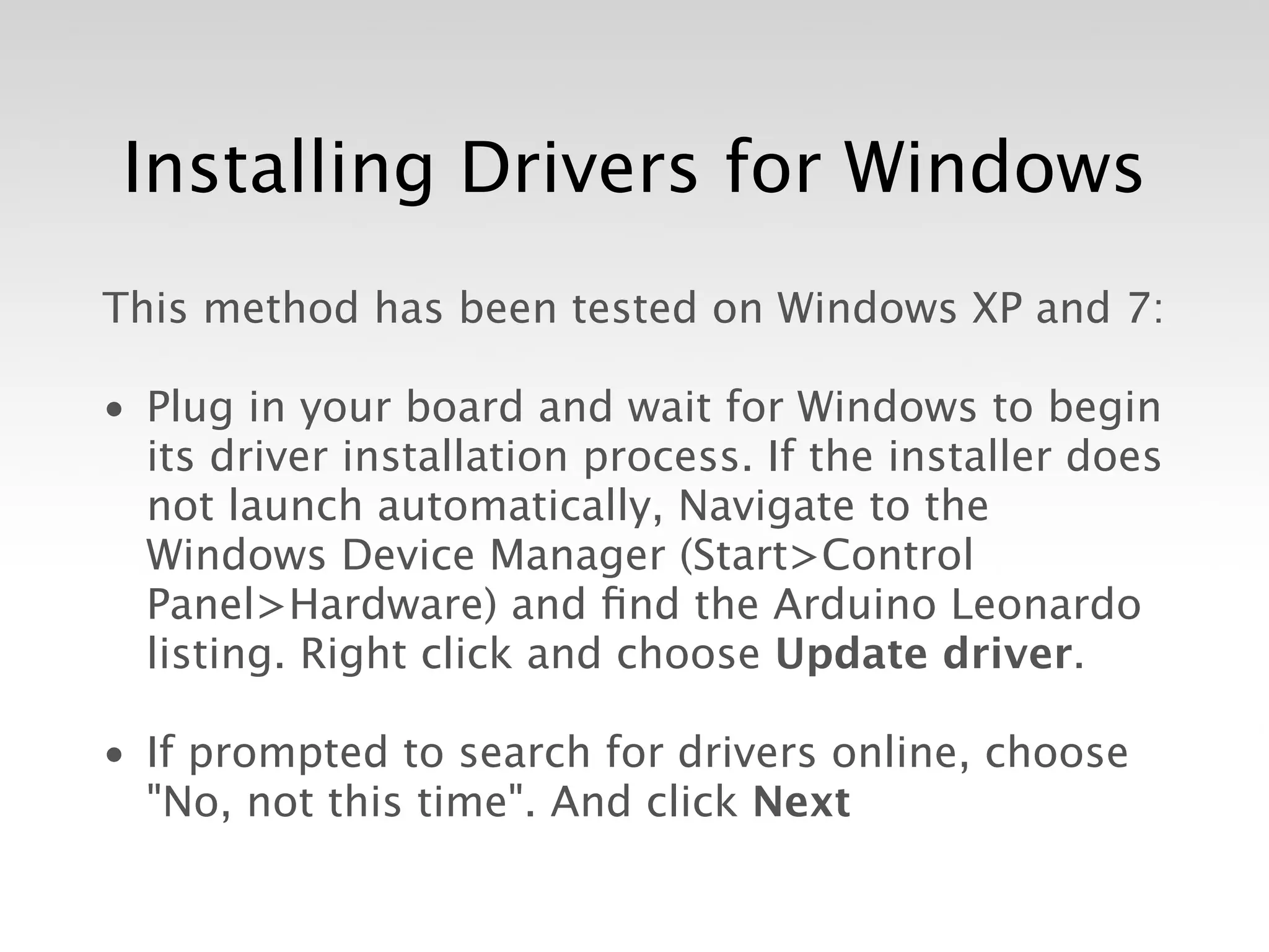 Installing Drivers for Windows
This method has been tested on Windows XP and 7:

• Plug in your board and wait for Windows to begin
  its driver installation process. If the installer does
  not launch automatically, Navigate to the
  Windows Device Manager (Start>Control
  Panel>Hardware) and ﬁnd the Arduino Leonardo
  listing. Right click and choose Update driver.

• If prompted to search for drivers online, choose
  "No, not this time". And click Next
 