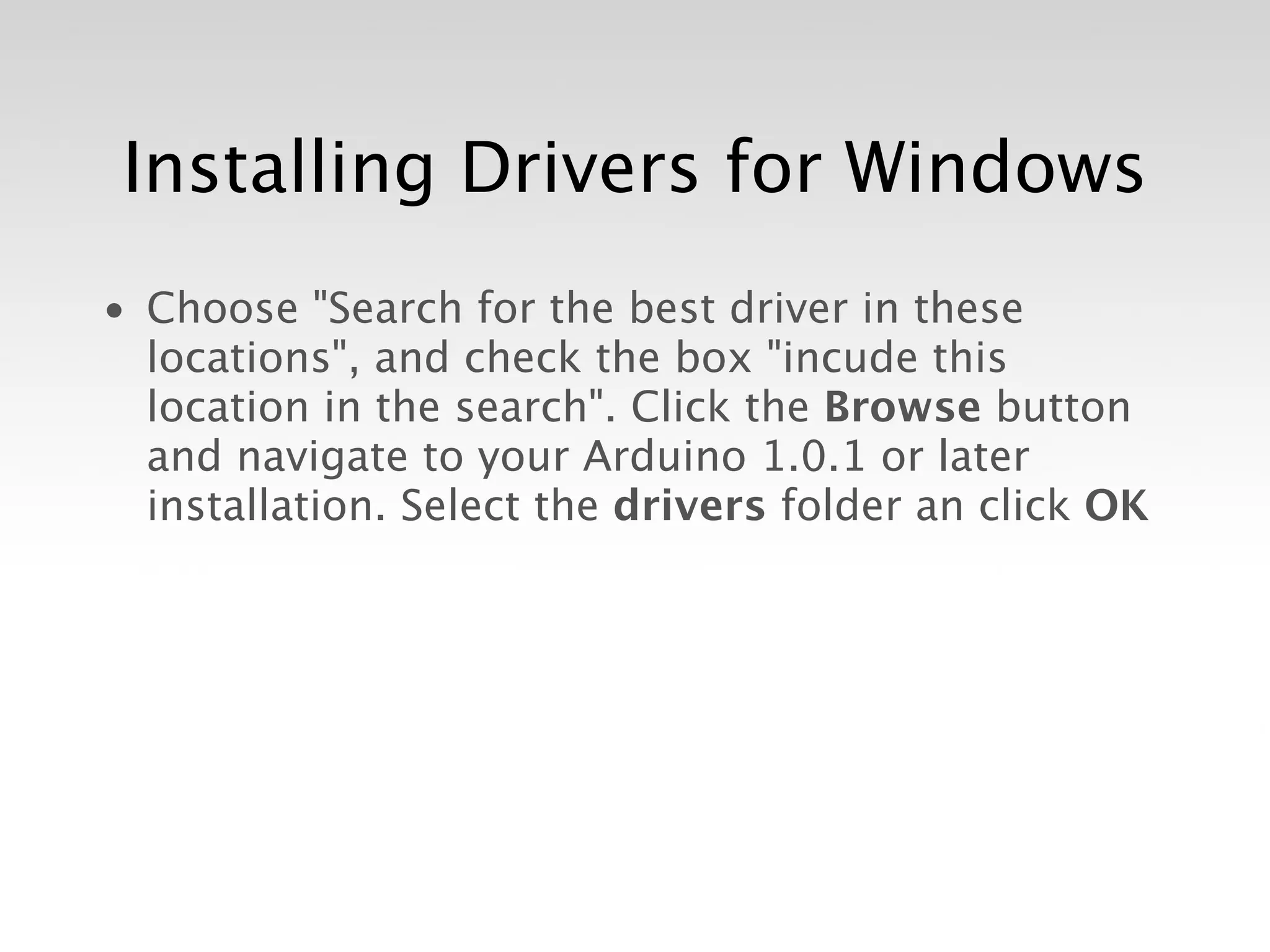 Installing Drivers for Windows
• Choose "Search for the best driver in these
  locations", and check the box "incude this
  location in the search". Click the Browse button
  and navigate to your Arduino 1.0.1 or later
  installation. Select the drivers folder an click OK
 