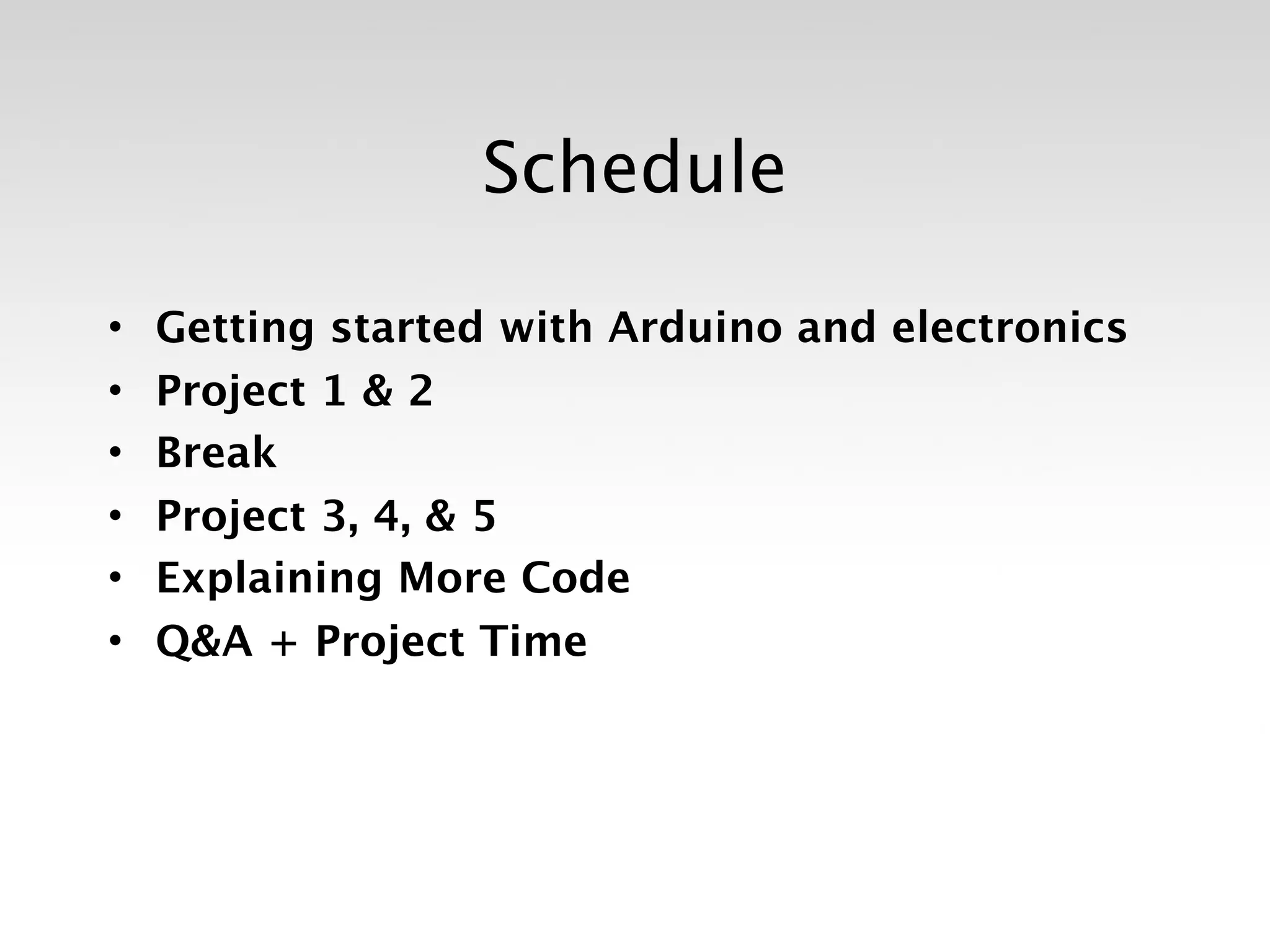 Schedule

•   Getting started with Arduino and electronics
•   Project 1 & 2
•   Break
•   Project 3, 4, & 5
•   Explaining More Code
•   Q&A + Project Time
 