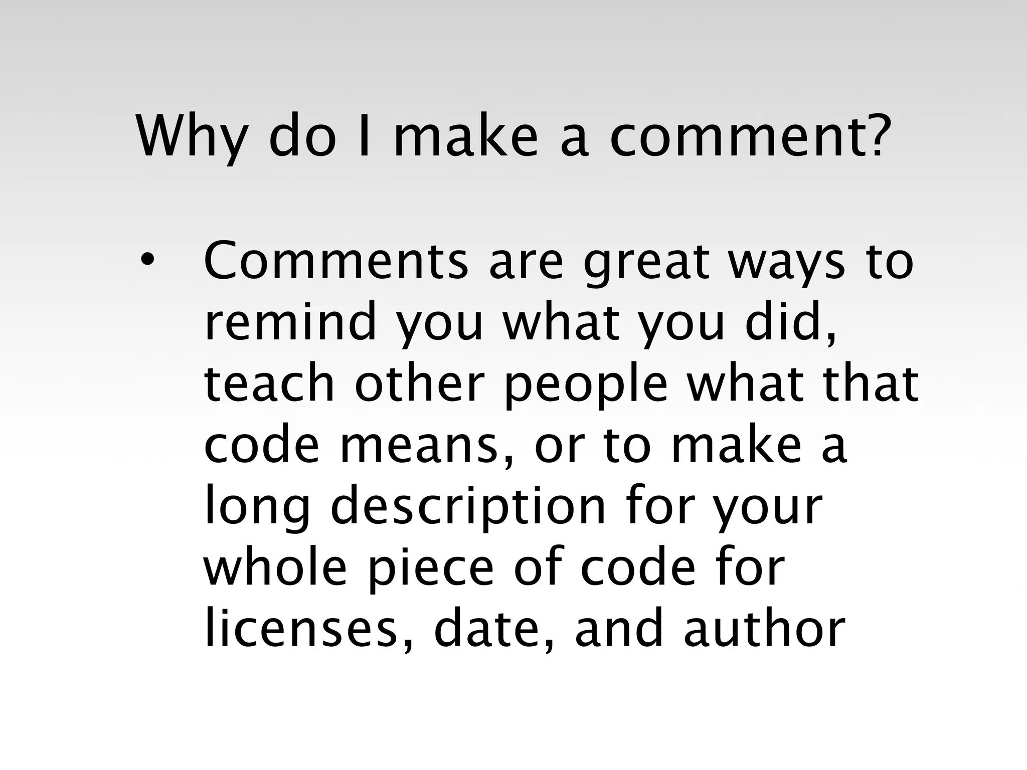 Why do I make a comment?

• Comments are great ways to
  remind you what you did,
  teach other people what that
  code means, or to make a
  long description for your
  whole piece of code for
  licenses, date, and author
 