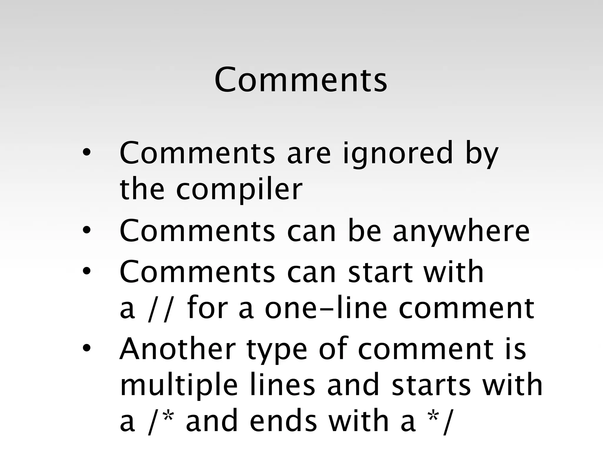 Comments

• Comments are ignored by
  the compiler
• Comments can be anywhere
• Comments can start with
  a // for a one-line comment
• Another type of comment is
  multiple lines and starts with
  a /* and ends with a */
 