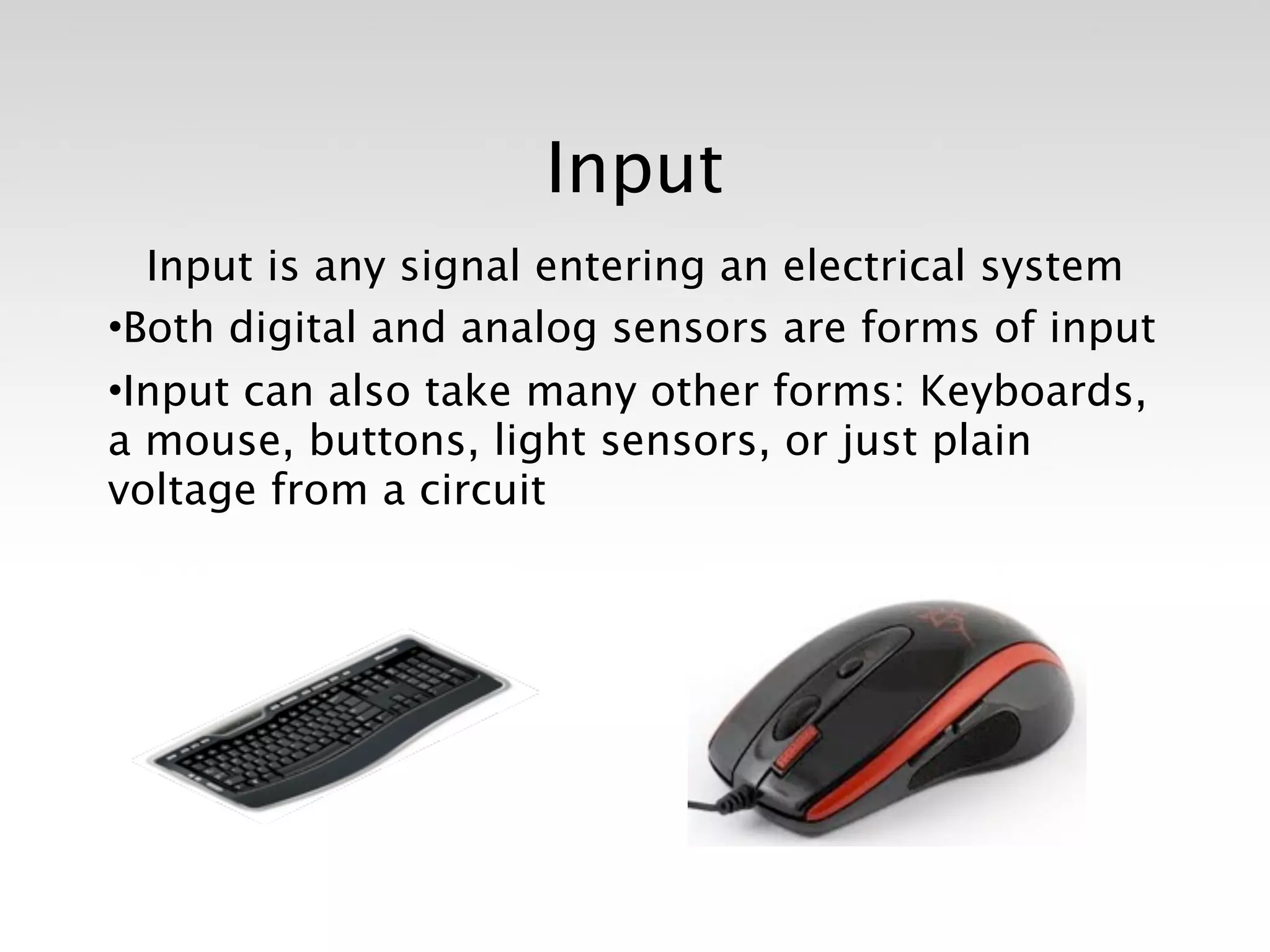 Input
  Input is any signal entering an electrical system
•Both digital and analog sensors are forms of input
•Input can also take many other forms: Keyboards,
a mouse, buttons, light sensors, or just plain
voltage from a circuit
 