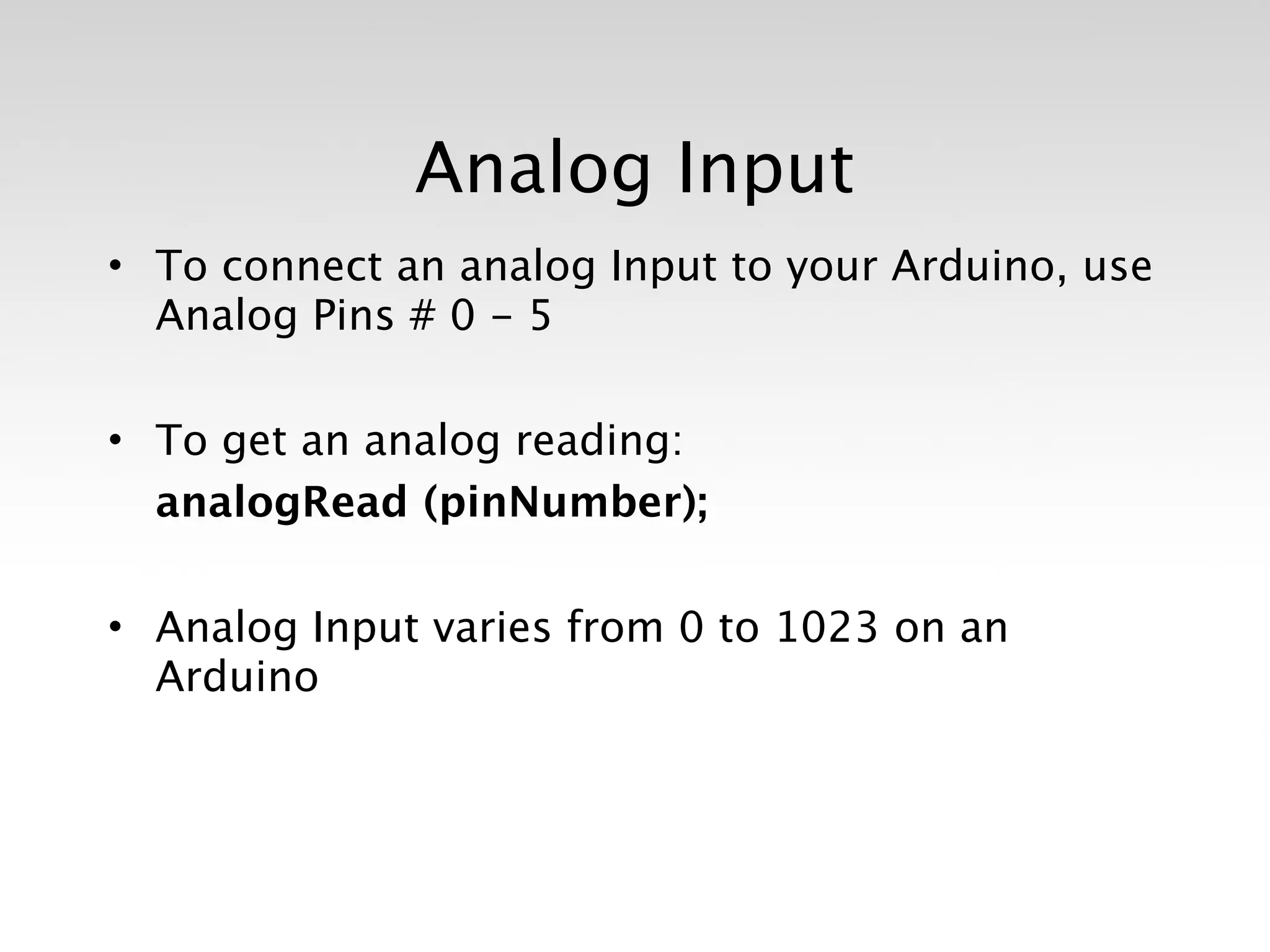 Analog Input
• To connect an analog Input to your Arduino, use
  Analog Pins # 0 - 5

• To get an analog reading:

 analogRead (pinNumber);

• Analog Input varies from 0 to 1023 on an
  Arduino
 