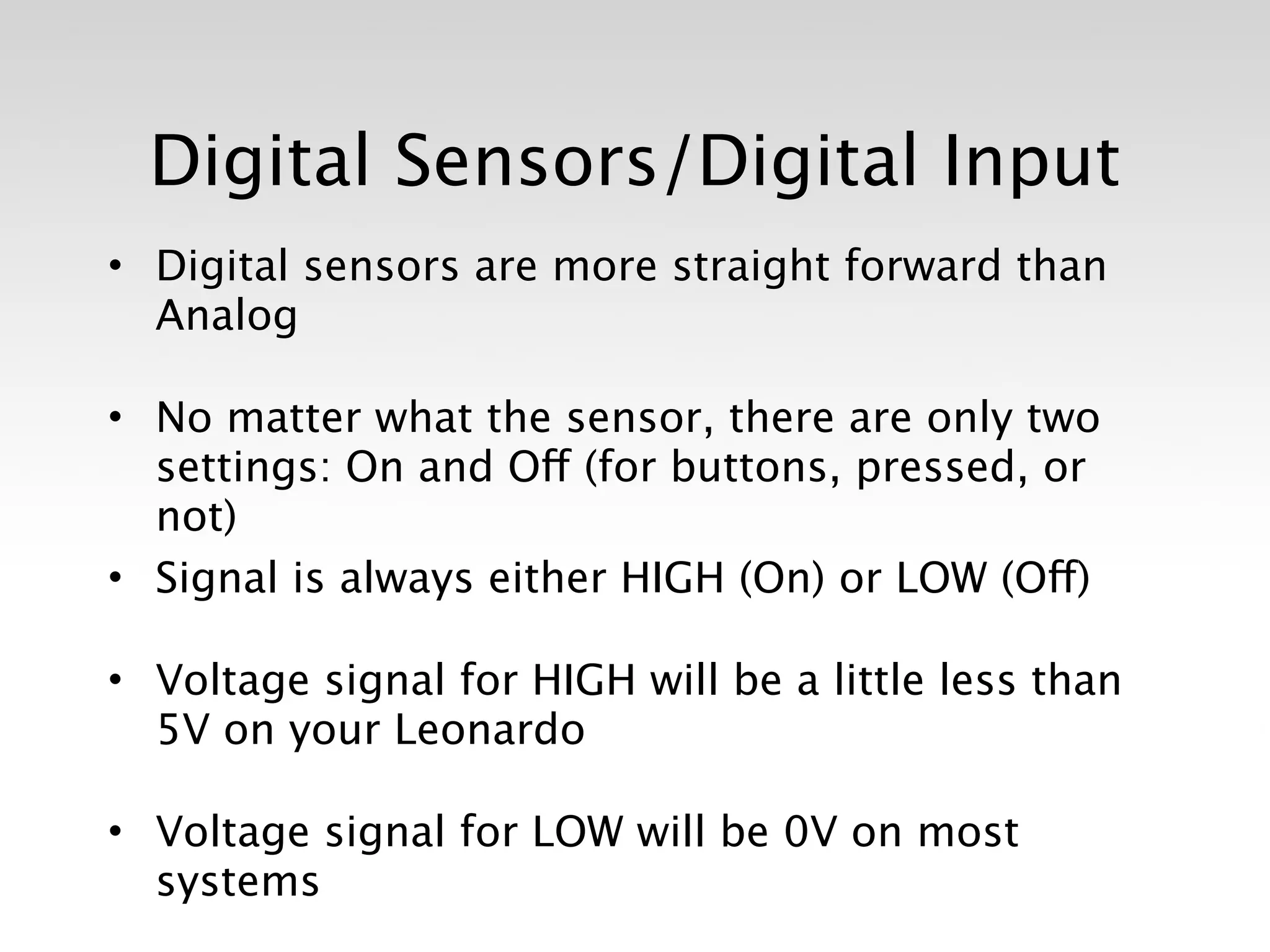 Digital Sensors/Digital Input
• Digital sensors are more straight forward than
  Analog

• No matter what the sensor, there are only two
  settings: On and Off (for buttons, pressed, or
  not)
• Signal is always either HIGH (On) or LOW (Off)

• Voltage signal for HIGH will be a little less than
  5V on your Leonardo

• Voltage signal for LOW will be 0V on most
  systems
 
 
 
 
 