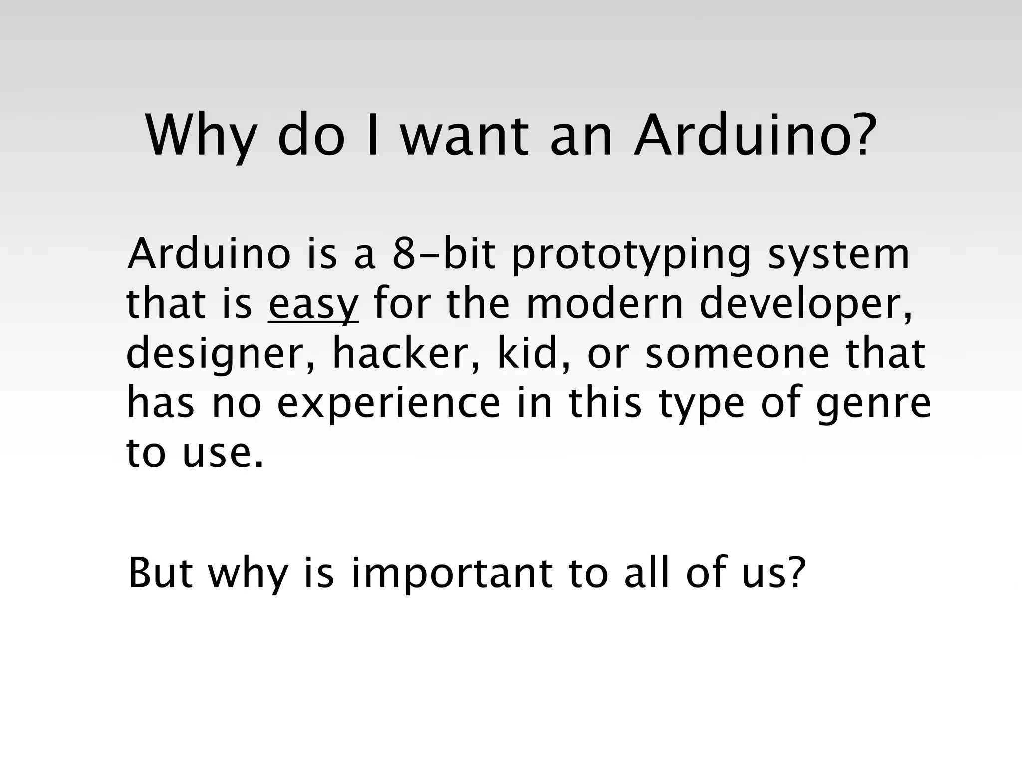Why do I want an Arduino?

Arduino is a 8-bit prototyping system
that is easy for the modern developer,
designer, hacker, kid, or someone that
has no experience in this type of genre
to use.

But why is important to all of us?
 