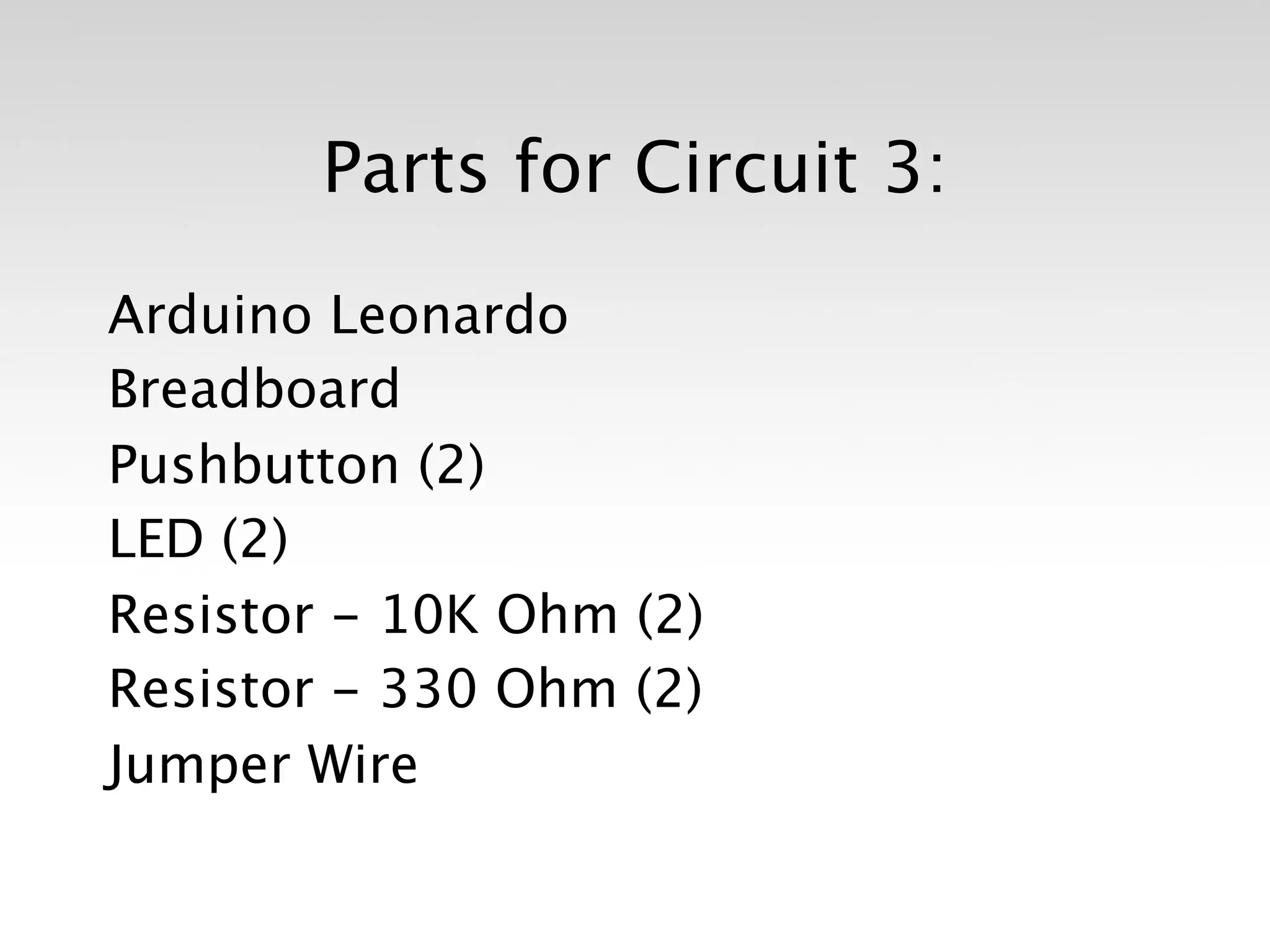 Parts for Circuit 3:

Arduino Leonardo
Breadboard
Pushbutton (2)
LED (2)
Resistor - 10K Ohm (2)
Resistor - 330 Ohm (2)
Jumper Wire
 