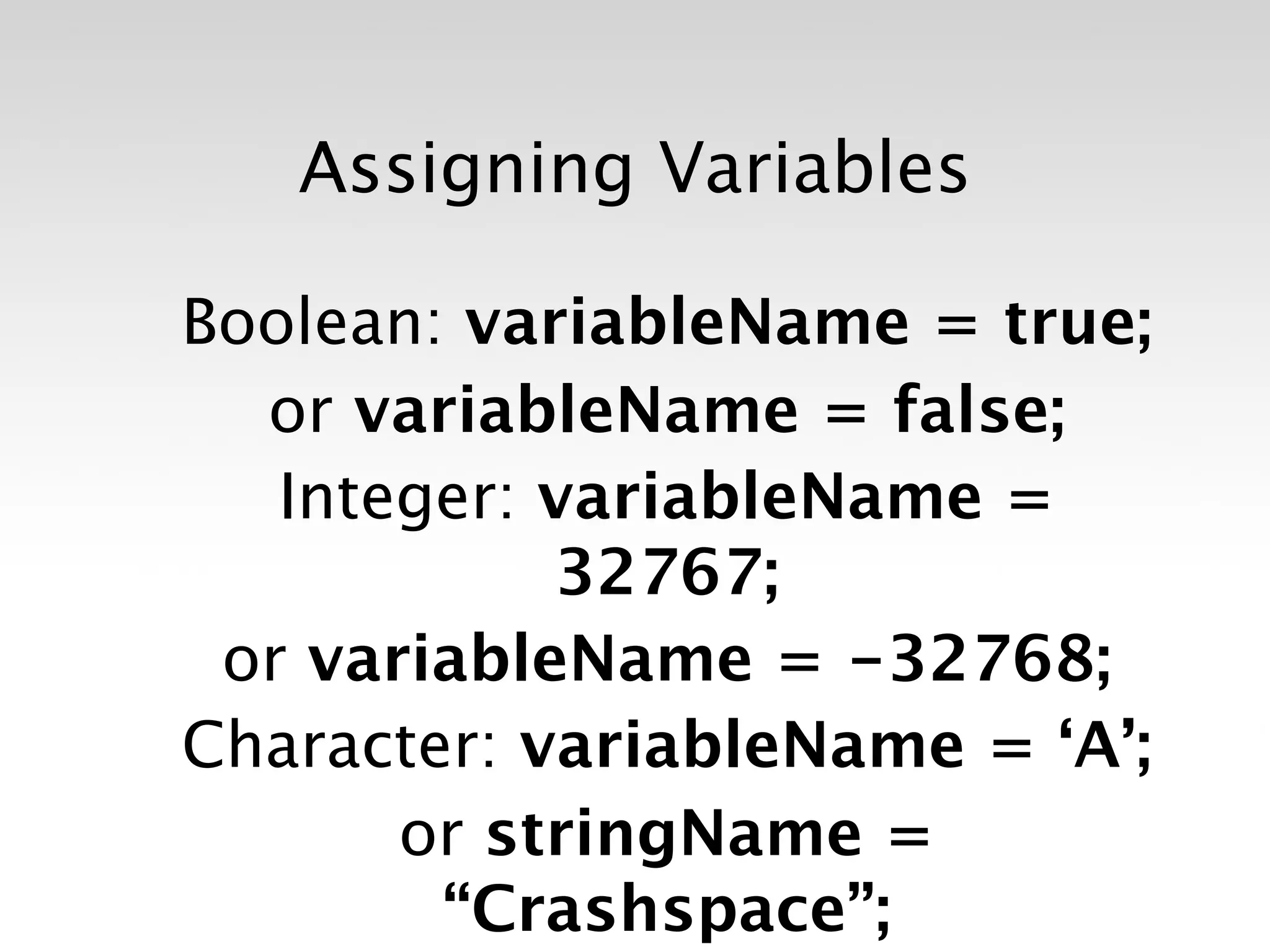 Assigning Variables

Boolean: variableName = true;
  or variableName = false;
   Integer: variableName =
            32767;
 or variableName = -32768;
Character: variableName = ‘A’;
       or stringName =
        “Crashspace”;
 