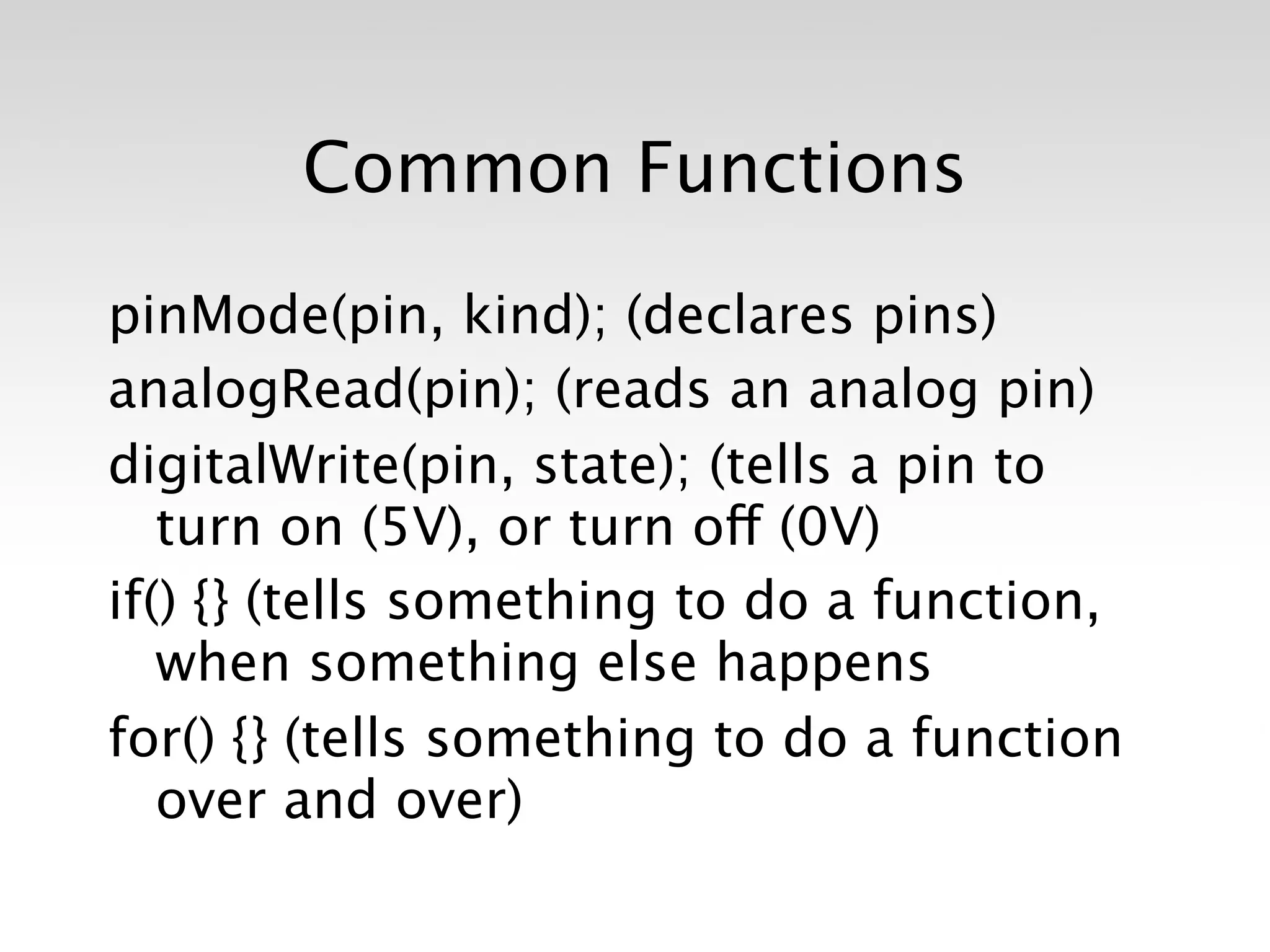 Common Functions

pinMode(pin, kind); (declares pins)
analogRead(pin); (reads an analog pin)
digitalWrite(pin, state); (tells a pin to
   turn on (5V), or turn off (0V)
if() {} (tells something to do a function,
   when something else happens
for() {} (tells something to do a function
   over and over)
 