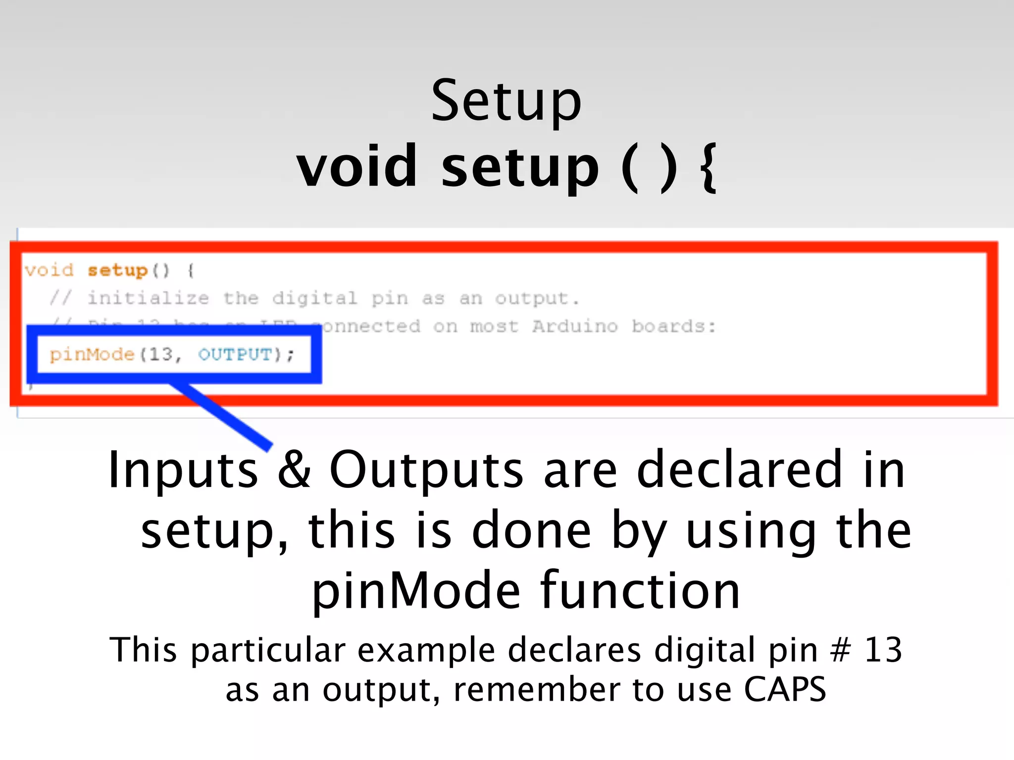 Setup
           void setup ( ) {




Inputs & Outputs are declared in
  setup, this is done by using the
         pinMode function
This particular example declares digital pin # 13
       as an output, remember to use CAPS
 