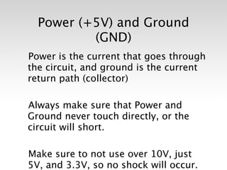 Power (+5V) and Ground
          (GND)
Power is the current that goes through
the circuit, and ground is the current
return path (collector)

Always make sure that Power and
Ground never touch directly, or the
circuit will short.

Make sure to not use over 10V, just
5V, and 3.3V, so no shock will occur.
 