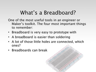What’s a Breadboard?
One of the most useful tools in an engineer or
  Maker’s toolkit. The four most important things
  to remember:
• Breadboard is very easy to prototype with
• A breadboard is easier than soldering
• A lot of those little holes are connected, which
  ones?
• Breadboards can break
 