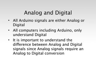 Analog and Digital
• All Arduino signals are either Analog or
  Digital
• All computers including Arduino, only
  understand Digital
• It is important to understand the
  difference between Analog and Digital
  signals since Analog signals require an
  Analog to Digital conversion
 