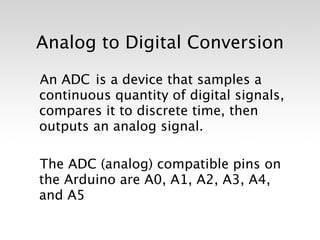Analog to Digital Conversion

An ADC is a device that samples a
continuous quantity of digital signals,
compares it to discrete time, then
outputs an analog signal.

The ADC (analog) compatible pins on
the Arduino are A0, A1, A2, A3, A4,
and A5
 