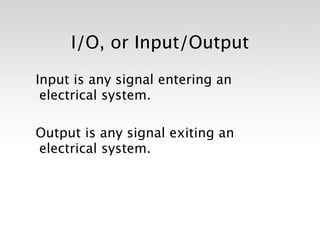 I/O, or Input/Output

Input is any signal entering an
 electrical system.

Output is any signal exiting an
electrical system.
 