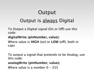Output
       Output is always Digital
To Output a Digital signal (On or Off) use this
code: 
digitalWrite (pinNumber, value);
Where value is HIGH (on) or LOW (off), both in
caps

To output a signal that pretends to be Analog, use
this code:
analogWrite (pinNumber, value);
Where value is a number 0 - 255
 