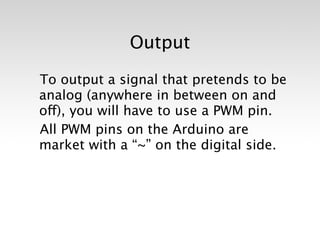 Output

To output a signal that pretends to be
analog (anywhere in between on and
off), you will have to use a PWM pin.
All PWM pins on the Arduino are
market with a “~” on the digital side.
 