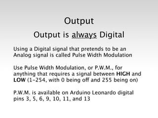 Output
       Output is always Digital
Using a Digital signal that pretends to be an
Analog signal is called Pulse Width Modulation

Use Pulse Width Modulation, or P.W.M., for
anything that requires a signal between HIGH and
LOW (1-254, with 0 being off and 255 being on)

P.W.M. is available on Arduino Leonardo digital
pins 3, 5, 6, 9, 10, 11, and 13
 