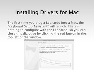 Installing Drivers for Mac
The ﬁrst time you plug a Leonardo into a Mac, the
"Keyboard Setup Assistant" will launch. There's
nothing to conﬁgure with the Leonardo, so you can
close this dialogue by clicking the red button in the
top left of the window.
 