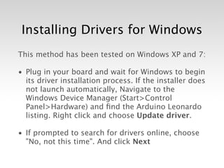 Installing Drivers for Windows
This method has been tested on Windows XP and 7:

• Plug in your board and wait for Windows to begin
  its driver installation process. If the installer does
  not launch automatically, Navigate to the
  Windows Device Manager (Start>Control
  Panel>Hardware) and ﬁnd the Arduino Leonardo
  listing. Right click and choose Update driver.

• If prompted to search for drivers online, choose
  "No, not this time". And click Next
 