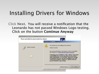 Installing Drivers for Windows
Click Next. You will receive a notiﬁcation that the
  Leonardo has not passed Windows Logo testing.
  Click on the button Continue Anyway
 