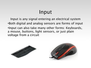 Input
  Input is any signal entering an electrical system
•Both digital and analog sensors are forms of input
•Input can also take many other forms: Keyboards,
a mouse, buttons, light sensors, or just plain
voltage from a circuit
 