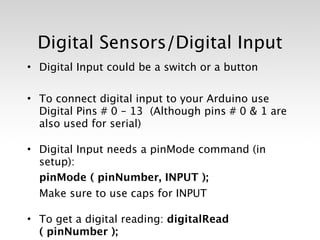 Digital Sensors/Digital Input
• Digital Input could be a switch or a button

• To connect digital input to your Arduino use
  Digital Pins # 0 – 13 (Although pins # 0 & 1 are
  also used for serial)

• Digital Input needs a pinMode command (in
  setup):

 pinMode ( pinNumber, INPUT );

 Make sure to use caps for INPUT

• To get a digital reading: digitalRead
  ( pinNumber );
 