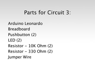 Parts for Circuit 3:

Arduino Leonardo
Breadboard
Pushbutton (2)
LED (2)
Resistor - 10K Ohm (2)
Resistor - 330 Ohm (2)
Jumper Wire
 