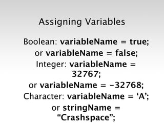 Assigning Variables

Boolean: variableName = true;
  or variableName = false;
   Integer: variableName =
            32767;
 or variableName = -32768;
Character: variableName = ‘A’;
       or stringName =
        “Crashspace”;
 