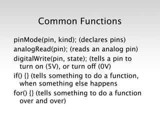Common Functions

pinMode(pin, kind); (declares pins)
analogRead(pin); (reads an analog pin)
digitalWrite(pin, state); (tells a pin to
   turn on (5V), or turn off (0V)
if() {} (tells something to do a function,
   when something else happens
for() {} (tells something to do a function
   over and over)
 