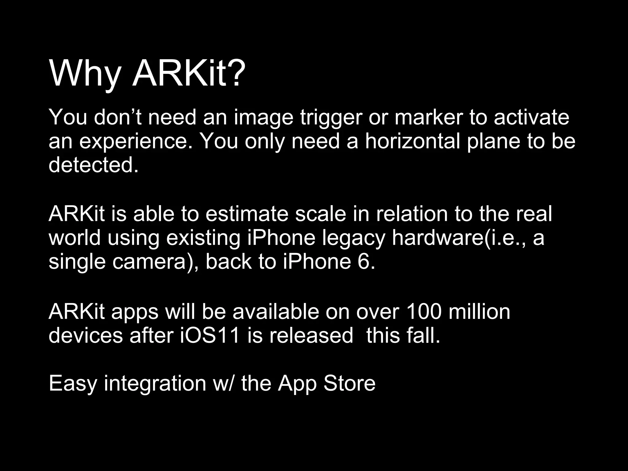 Why ARKit?
You don’t need an image trigger or marker to activate
an experience. You only need a horizontal plane to be
detected.
ARKit is able to estimate scale in relation to the real
world using existing iPhone legacy hardware(i.e., a
single camera), back to iPhone 6.
ARKit apps will be available on over 100 million
devices after iOS11 is released this fall.
Easy integration w/ the App Store
 