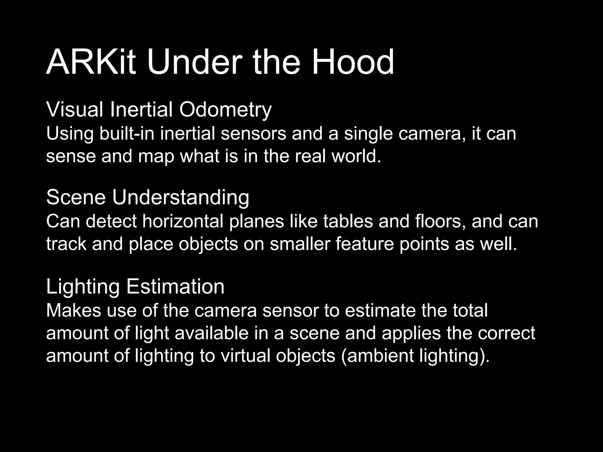 Visual Inertial Odometry
Using built-in inertial sensors and a single camera, it can
sense and map what is in the real world.
ARKit Under the Hood
Scene Understanding
Can detect horizontal planes like tables and floors, and can
track and place objects on smaller feature points as well.
Lighting Estimation
Makes use of the camera sensor to estimate the total
amount of light available in a scene and applies the correct
amount of lighting to virtual objects (ambient lighting).
 
