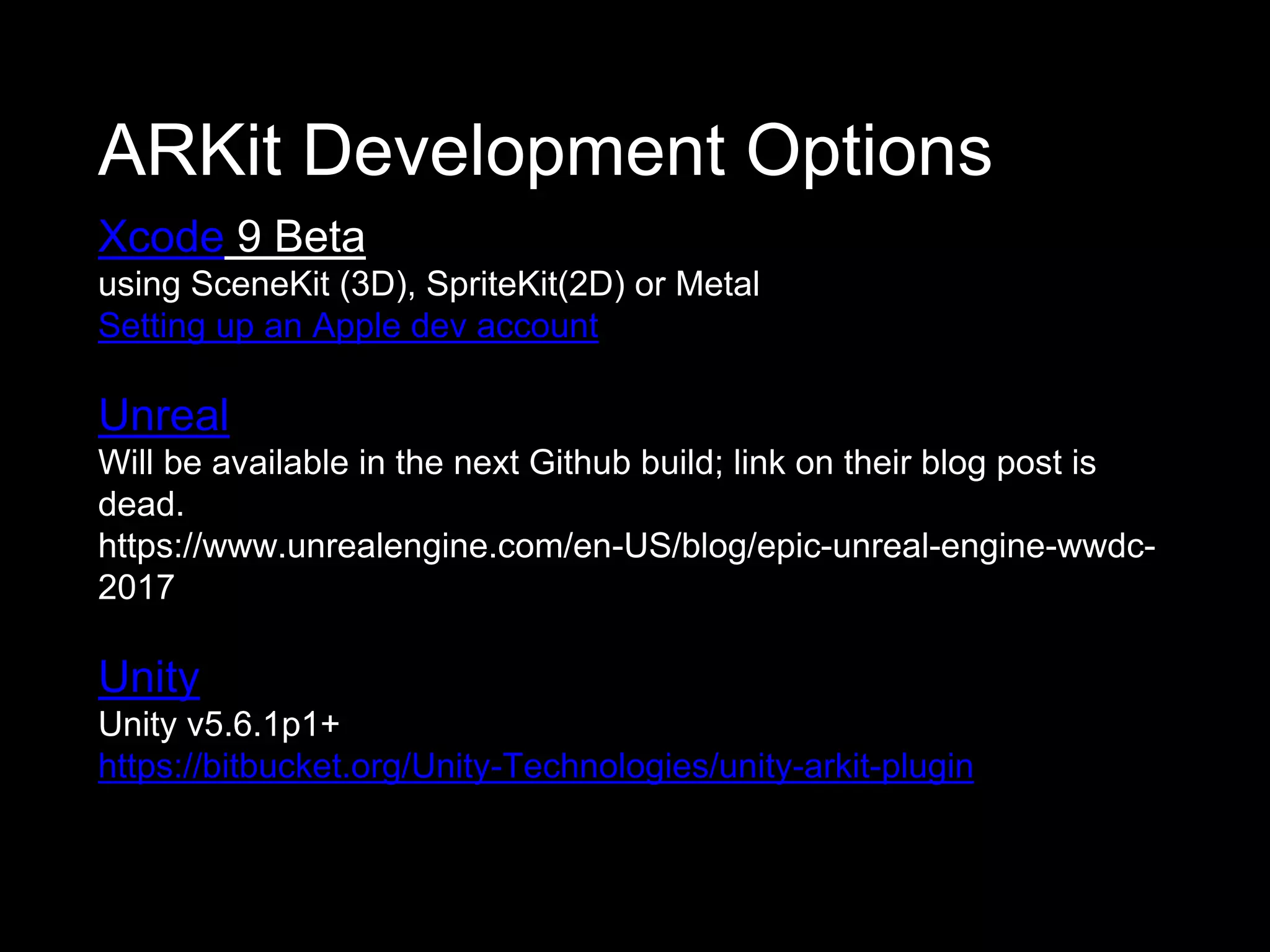 ARKit Development Options
Xcode 9 Beta
using SceneKit (3D), SpriteKit(2D) or Metal
Setting up an Apple dev account
Unreal
Will be available in the next Github build; link on their blog post is
dead.
https://www.unrealengine.com/en-US/blog/epic-unreal-engine-wwdc-
2017
Unity
Unity v5.6.1p1+
https://bitbucket.org/Unity-Technologies/unity-arkit-plugin
 