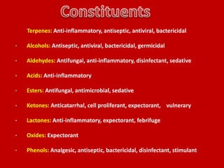 ·
    Terpenes: Anti-inflammatory, antiseptic, antiviral, bactericidal

·   Alcohols: Antiseptic, antiviral, bactericidal, germicidal

·   Aldehydes: Antifungal, anti-inflammatory, disinfectant, sedative

·   Acids: Anti-inflammatory

·   Esters: Antifungal, antimicrobial, sedative

·   Ketones: Anticatarrhal, cell proliferant, expectorant, vulnerary

·   Lactones: Anti-inflammatory, expectorant, febrifuge

·   Oxides: Expectorant

·   Phenols: Analgesic, antiseptic, bactericidal, disinfectant, stimulant
 