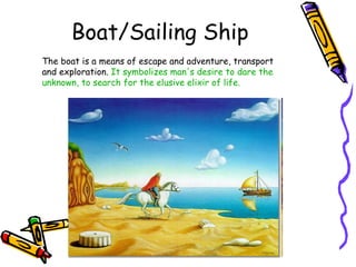 Boat/Sailing Ship The boat is a means of escape and adventure, transport and exploration.  It symbolizes man's desire to dare the unknown, to search for the elusive elixir of life. 