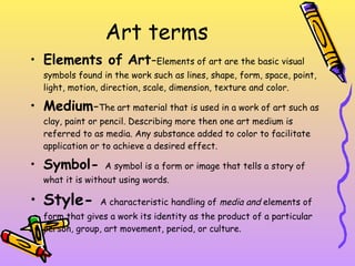 Art terms  Elements of   Art - Elements of art are the basic visual symbols found in the work such as lines, shape, form, space, point, light, motion, direction, scale, dimension, texture and color.  Medium - The   art material that is used in a work of art such as clay, paint or pencil. Describing more then one art medium is referred to as media. Any substance added to color to facilitate application or to achieve a desired effect.  Symbol-  A symbol is a form or image that tells a story of what it is without using words.  Style-  A characteristic handling of  media and  elements of form that gives a work its identity as the product of a particular person, group, art movement, period, or culture.  