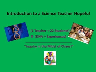 Introduction to a Science Teacher Hopeful


            [1 Teacher + 22 Students]
               [DNA + Experiences]
         _________________________
        “Inquiry in the Midst of Chaos!”
 