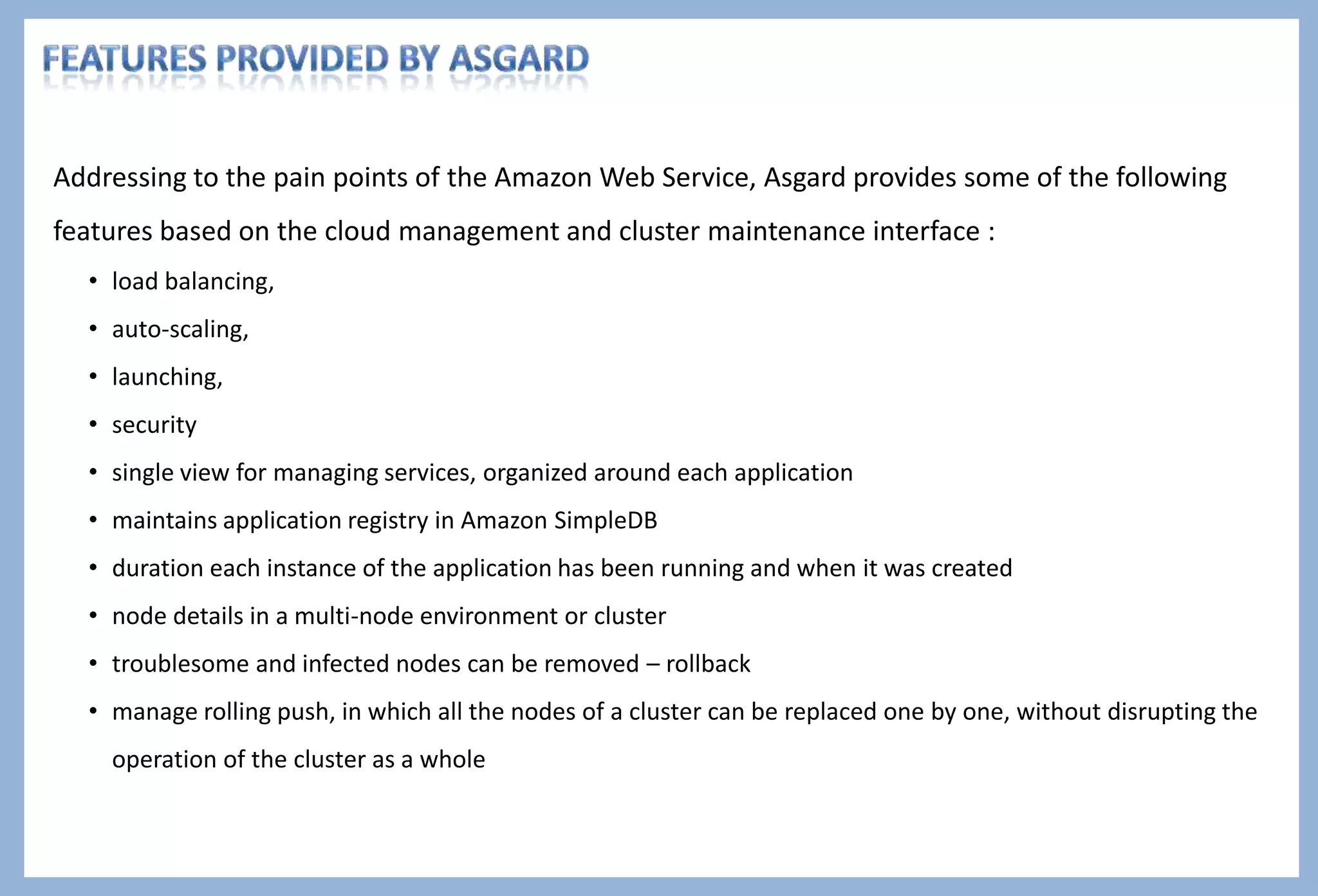 Author : Pritiman Panda Intro to Asgard
 “Asgard” - a web interface for application deployments and cloud management.
 Its a Self Service Tool used by Netflix for the past several years to deploy applications and services to the Amazon Cloud
 Asgard is also considered as Netflix's home-built open source tool manages Amazon workloads. To add on Netflix is one of the
biggest users of AWS.
 Asgard is named for the home of the Norse god of thunder and lightning, and since Asgard is where Netflix developers go to
control the clouds the name sounds appropriate
What is “Asgard “? – a few definitions
Amazon
Web Services
Access the AWS functionalities via
REST APIs
Asgard Web Interface
 