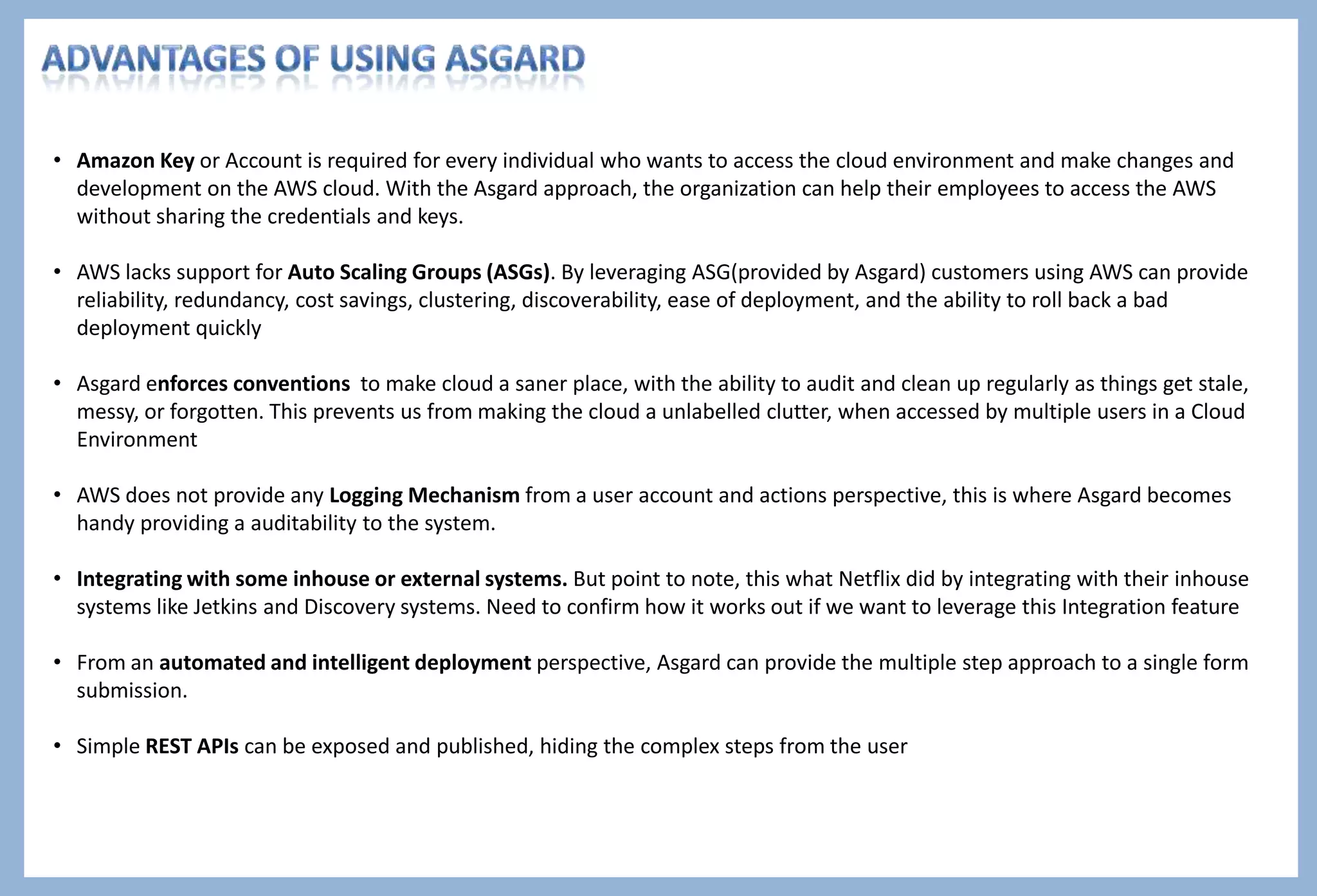 Author : Pritiman Panda Intro to Asgard
AWS Management Console v/s Asgard
Criteria AWS Management Console Asgard
Security
The credentials and the secret key has to be shared with
every developer for accessing the AWS account.
The credentials and the secret keys are configured in the
Config.groovy file at the Server end. The Asgard Portal can
be accessed at ease, without dwelling into the password
security management.
Logging and Audit
It is tough to debug and troubleshoot as the AWS does
not expose any log of recent user actions on an account.
Logging and Audit Trail are integrated with the Asgard
management system providing a lot of transparency and
detail.
Conventions
With multiple users accessing the cloud and incorporating
their changes, with no conventions, can end up in a
unlabelled clutter and expensive place
Asgard enforces naming conventions in order to keep the
cloud a saner place that is possible to audit and clean up
regularly as things get stale, messy, or forgotten
Integration
AWS being a closed system, there is no scope for any
integration touch points
Asgard being a open source product and console, provides a
lot of flexibility to make changes and integrate with other
external systems.
Automate Work Flow NA
Asgard provides an intelligent mechanism for the
deployment process wherein necessary steps can be
performed to enable or disable instances/ASGs and monitor
the Application Performance
To summarize, Asgard is the baby born out of the REST APIs exposed by AWS under the nursing of Netflix
 